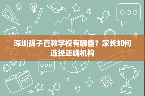 深圳孩子管教学校有哪些?家长如何选择正确机构 深圳孩子管教学校有哪些?家长如何选择正确机构