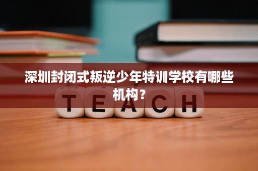 深圳封闭式叛逆少年特训学校有哪些机构？