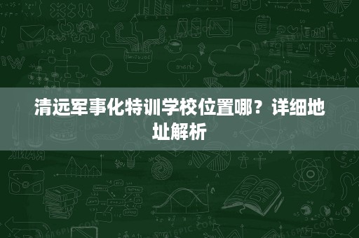 清远军事化特训学校位置哪?详细地址解析 清远军事化特训学校位置哪?详细地址解析