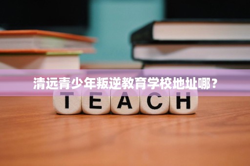 清远青少年叛逆教育学校地址哪? 清远青少年叛逆教育学校地址哪?