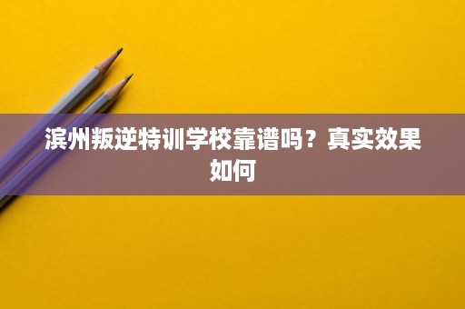 滨州叛逆特训学校靠谱吗？真实效果如何
