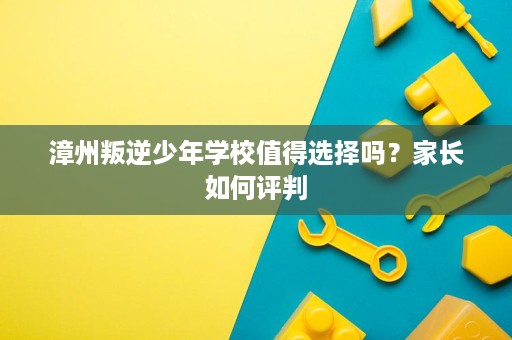 漳州叛逆少年学校值得选择吗?家长如何评判 漳州叛逆少年学校值得选择吗?家长如何评判