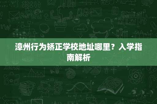 漳州行为矫正学校地址哪里?入学指南解析 漳州行为矫正学校地址哪里?入学指南解析