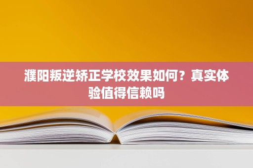 濮阳叛逆矫正学校效果如何？真实体验值得信赖吗