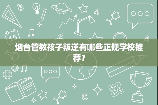 烟台管教孩子叛逆有哪些正规学校推荐？