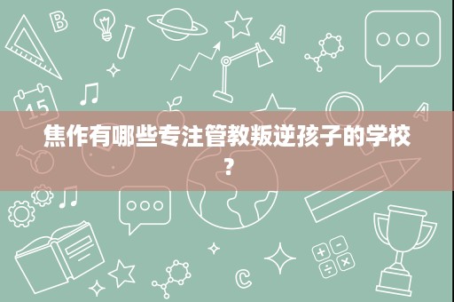 焦作有哪些专注管教叛逆孩子的学校? 焦作有哪些专注管教叛逆孩子的学校?