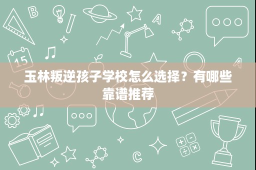 玉林叛逆孩子学校怎么选择?有哪些靠谱推荐 玉林叛逆孩子学校怎么选择?有哪些靠谱推荐