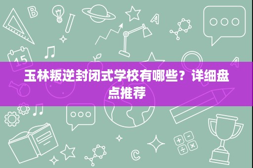 玉林叛逆封闭式学校有哪些?详细盘点推荐 玉林叛逆封闭式学校有哪些?详细盘点推荐