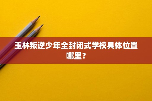 玉林叛逆少年全封闭式学校具体位置哪里? 玉林叛逆少年全封闭式学校具体位置哪里?