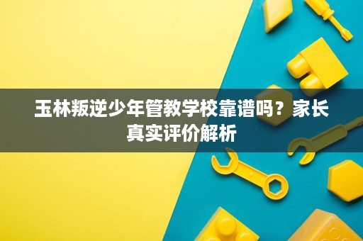 玉林叛逆少年管教学校靠谱吗?家长真实评价解析 玉林叛逆少年管教学校靠谱吗?家长真实评价解析