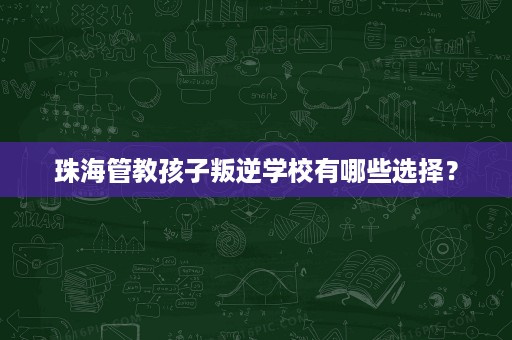 珠海管教孩子叛逆学校有哪些选择? 珠海管教孩子叛逆学校有哪些选择?