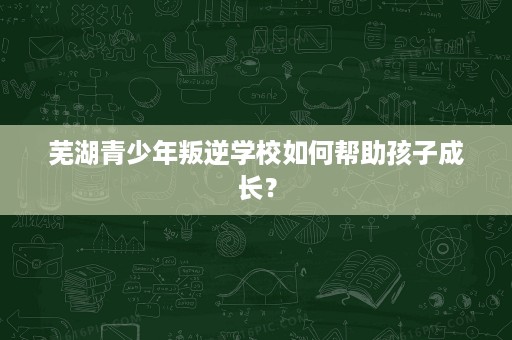 芜湖青少年叛逆学校如何帮助孩子成长? 芜湖青少年叛逆学校如何帮助孩子成长?