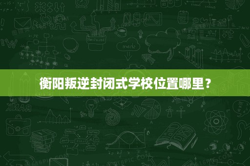 衡阳叛逆封闭式学校位置哪里? 衡阳叛逆封闭式学校位置哪里?