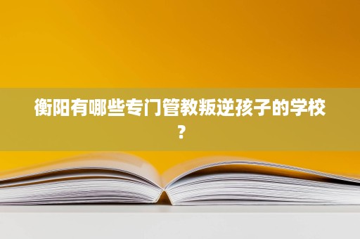 衡阳有哪些专门管教叛逆孩子的学校? 衡阳有哪些专门管教叛逆孩子的学校?