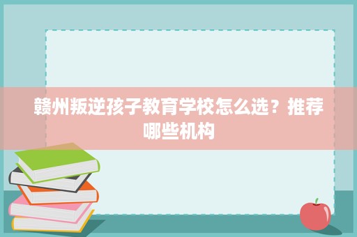 赣州叛逆孩子教育学校怎么选?推荐哪些机构 赣州叛逆孩子教育学校怎么选?推荐哪些机构