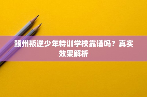 赣州叛逆少年特训学校靠谱吗?真实效果解析 赣州叛逆少年特训学校靠谱吗?真实效果解析