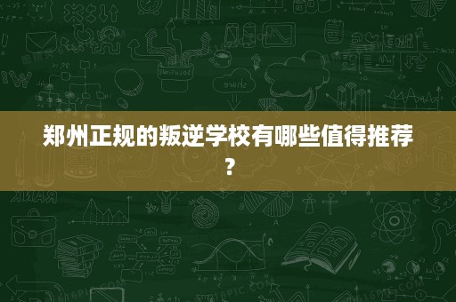 郑州正规的叛逆学校有哪些值得推荐? 郑州正规的叛逆学校有哪些值得推荐?