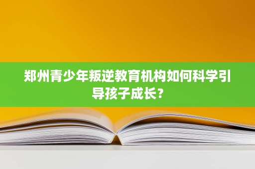 郑州青少年叛逆教育机构如何科学引导孩子成长？