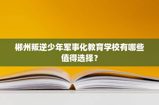 郴州叛逆少年军事化教育学校有哪些值得选择? 郴州叛逆少年军事化教育学校有哪些值得选择?
