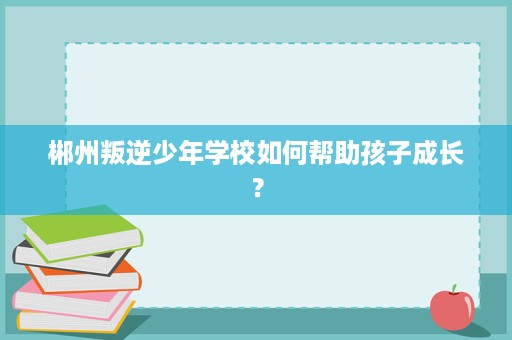 郴州叛逆少年学校如何帮助孩子成长？