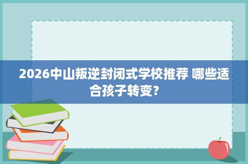 2026中山叛逆封闭式学校推荐 哪些适合孩子转变? 2026中山叛逆封闭式学校推荐 哪些适合孩子转变?