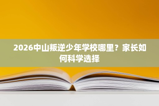 2026中山叛逆少年学校哪里?家长如何科学选择 2026中山叛逆少年学校哪里?家长如何科学选择