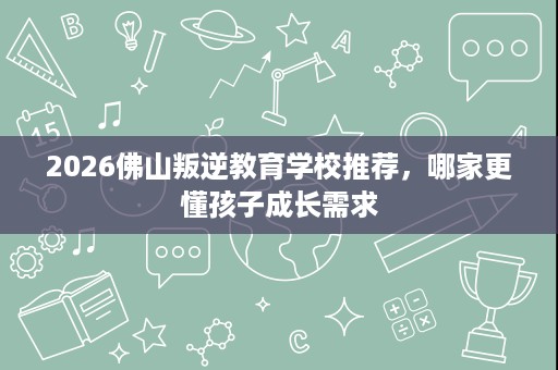 2026佛山叛逆教育学校推荐,哪家更懂孩子成长需求 2026佛山叛逆教育学校推荐,哪家更懂孩子成长需求