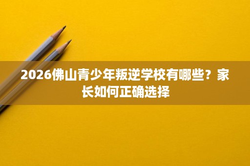 2026佛山青少年叛逆学校有哪些?家长如何正确选择 2026佛山青少年叛逆学校有哪些?家长如何正确选择