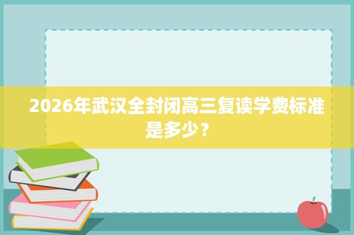 2026年武汉全封闭高三复读学费标准是多少? 2026年武汉全封闭高三复读学费标准是多少?