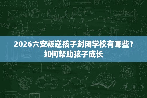2026六安叛逆孩子封闭学校有哪些？如何帮助孩子成长