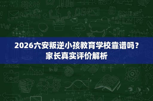 2026六安叛逆小孩教育学校靠谱吗？家长真实评价解析