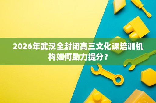 2026年武汉全封闭高三文化课培训机构如何助力提分? 2026年武汉全封闭高三文化课培训机构如何助力提分?