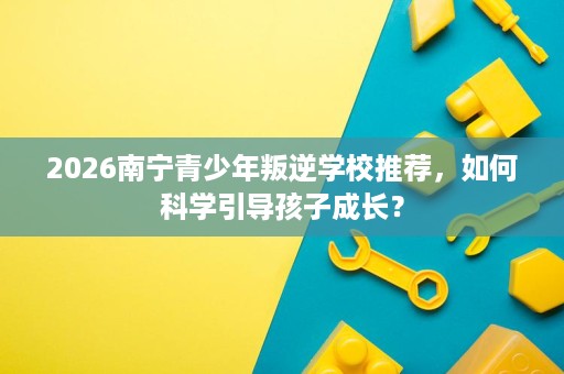 2026南宁青少年叛逆学校推荐，如何科学引导孩子成长？