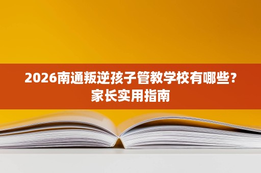2026南通叛逆孩子管教学校有哪些?家长实用指南 2026南通叛逆孩子管教学校有哪些?家长实用指南