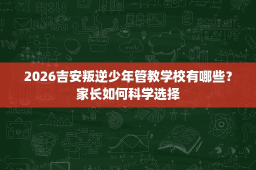 2026吉安叛逆少年管教学校有哪些?家长如何科学选择 2026吉安叛逆少年管教学校有哪些?家长如何科学选择
