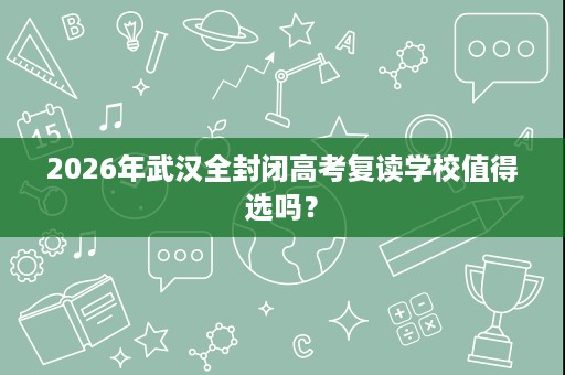 2026年武汉全封闭高考复读学校值得选吗? 2026年武汉全封闭高考复读学校值得选吗?