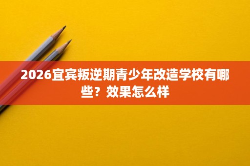 2026宜宾叛逆期青少年改造学校有哪些?效果怎么样 2026宜宾叛逆期青少年改造学校有哪些?效果怎么样