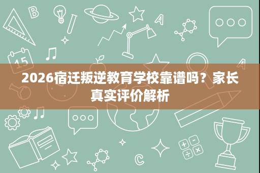 2026宿迁叛逆教育学校靠谱吗?家长真实评价解析 2026宿迁叛逆教育学校靠谱吗?家长真实评价解析