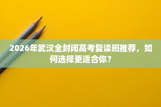 2026年武汉全封闭高考复读班推荐,如何选择更适合你? 2026年武汉全封闭高考复读班推荐,如何选择更适合你?