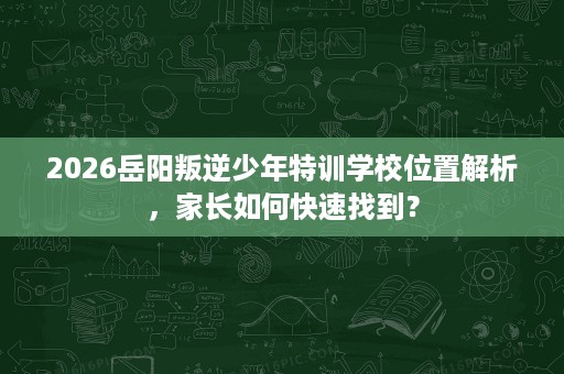 2026岳阳叛逆少年特训学校位置解析,家长如何快速找到? 2026岳阳叛逆少年特训学校位置解析,家长如何快速找到?