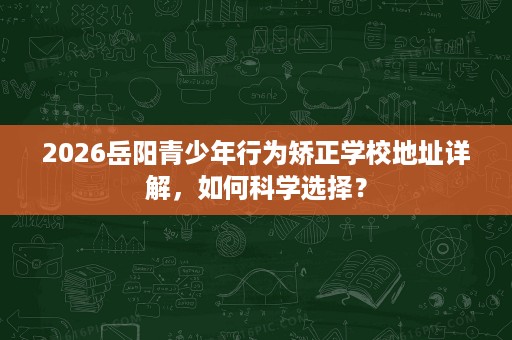 2026岳阳青少年行为矫正学校地址详解,如何科学选择? 2026岳阳青少年行为矫正学校地址详解,如何科学选择?