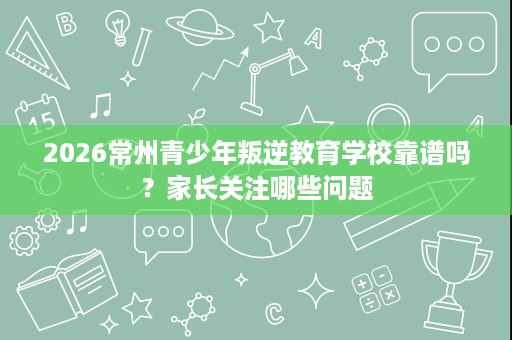 2026常州青少年叛逆教育学校靠谱吗?家长关注哪些问题 2026常州青少年叛逆教育学校靠谱吗?家长关注哪些问题