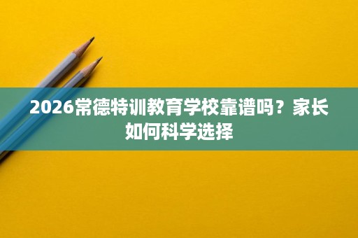 2026常德特训教育学校靠谱吗?家长如何科学选择 2026常德特训教育学校靠谱吗?家长如何科学选择