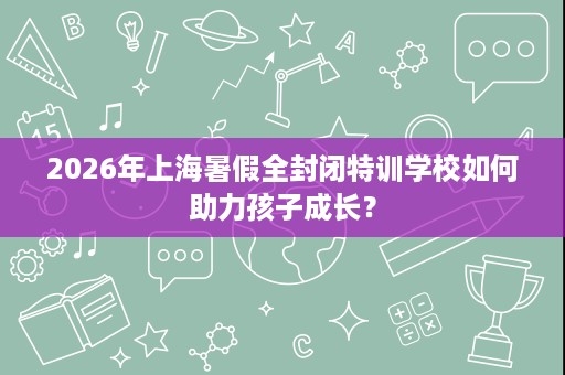 2026年上海暑假全封闭特训学校如何助力孩子成长? 2026年上海暑假全封闭特训学校如何助力孩子成长?