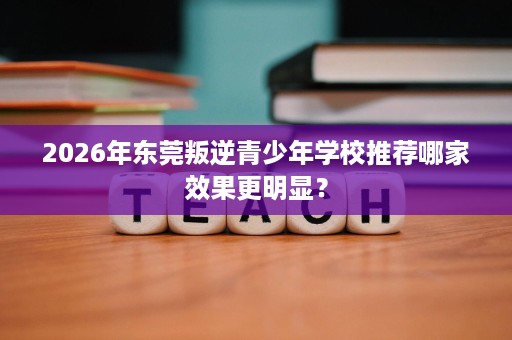 2026年东莞叛逆青少年学校推荐哪家效果更明显? 2026年东莞叛逆青少年学校推荐哪家效果更明显?