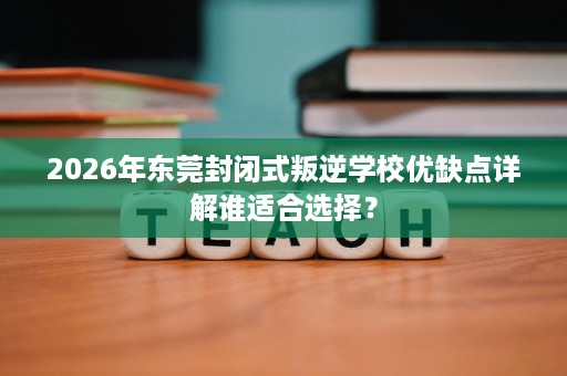 2026年东莞封闭式叛逆学校优缺点详解谁适合选择? 2026年东莞封闭式叛逆学校优缺点详解谁适合选择?