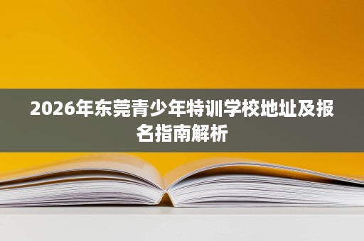 2026年东莞青少年特训学校地址及报名指南解析 2026年东莞青少年特训学校地址及报名指南解析