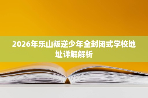 2026年乐山叛逆少年全封闭式学校地址详解解析 2026年乐山叛逆少年全封闭式学校地址详解解析