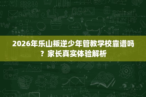 2026年乐山叛逆少年管教学校靠谱吗?家长真实体验解析 2026年乐山叛逆少年管教学校靠谱吗?家长真实体验解析