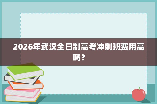 2026年武汉全日制高考冲刺班费用高吗? 2026年武汉全日制高考冲刺班费用高吗?